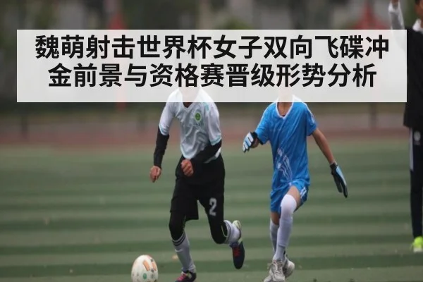 魏萌射击世界杯女子双向飞碟冲金前景与资格赛晋级形势分析