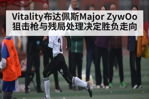 Vitality布达佩斯Major ZywOo狙击枪与残局处理决定胜负走向
